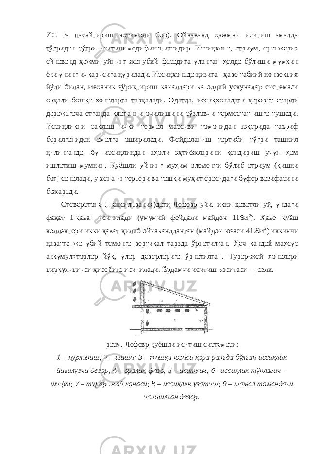 7 о С га пасайтириш эҳтимоли бор). Ойнаванд ҳажмни иситиш амалда тўғридан тўғри иситиш медификациясидир. Иссиқхона, атриум, оранжерия ойнаванд ҳажми уйнинг жанубий фасадига уланган ҳолда бўлиши мумкин ёки унинг ичкарисига қурилади. Иссиқхонада қизиган ҳаво табиий конвекция йўли билан, механик зўриқтириш каналлари ва оддий ускуналар системаси орқали бошқа хоналарга тарқалади. Одатда, иссиқхонадаги ҳарорат етарли даражагача етганда клапанни очилишини сўзловчи термостат ишга тушади. Иссиқликни сақлаш ички термал массиви томонидан юқорида таъриф берилганидек амалга оширилади. Фойдаланиш тартиби тўғри ташкил қилинганда, бу иссиқликдан аҳоли эҳтиёжларини қондириш учун ҳам ишлатиш мумкин. Қуёшли уйнинг муҳим элементи бўлиб атриум (қишки боғ) саналади, у хона интерьери ва ташқи муҳит орасидаги буфер вазифасини бажаради. Стоверстоне (Пенсильвания)даги Лефевр уйи. икки қаватли уй, ундаги фақат 1-қават иситилади (умумий фойдали майдон 116м 2 ). Ҳаво қуёш коллектори икки қават қилиб ойнавандланган (майдон юзаси 41.8м 2 ) иккинчи қаватга жанубий томонга вертикал тарзда ўрнатилган. Ҳеч қандай махсус аккумуляторлар йўқ, улар деворларига ўрнатилган. Турар-жой хоналари циркуляцияси ҳисобига иситилади. Ёрдамчи иситиш воситаси – газли. расм. Лефевр қуёшли иситиш системаси: 1 – нурланиш; 2 – шиша; 3 – ташқи юзаси қора рангда бўлган иссиқлик йиғилувчи девор; 4 – оралиқ фазо; 5 – иситкич; 6 –иссиқлик тўплагич – шифт; 7 – турар-жой хонаси; 8 – иссиқлик узатиш; 9 – шамол томондаги иситилган девор. 