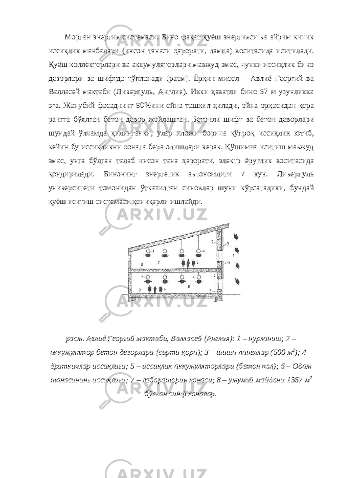 Морган энергия системаси. Бино фақат қуёш энергияси ва айрим кичик иссиқлик манбалари (инсон танаси ҳарорати, лампа) воситасида иситилади. Қуёш коллекторлари ва аккумуляторлари мавжуд эмас, чунки иссиқлик бино деворлари ва шифтда тўпланади (расм). Ёрқин мисол – Авлиё Георгий ва Валласей мактаби (Ливерпуль, Англия). Икки қаватли бино 67 м узунликка эга. Жанубий фасаднинг 90%ини ойна ташкил қилади, ойна орқасидан қора рангга бўялган бетон девор жойлашган. Бетонли шифт ва бетон деворлари шундай ўлчамда қилинганки, улар иложи борича кўпроқ иссиқлик ютиб, кейин бу иссиқликни хонага бера олишлари керак. Қўшимча иситиш мавжуд эмас, унга бўлган талаб инсон тана ҳарорати, электр ёруғлик воситасида қондирилади. Бинонинг энергетик автономлиги 7 кун. Ливерпуль университети томонидан ўтказилган синовлар шуни кўрсатадики, бундай қуёш иситиш системаси қониқарли ишлайди. расм. Авлиё Георгий мактаби, Валласей (Англия): 1 – нурланиш; 2 – аккумулятор бетон деворлари (сирти қора); 3 – шиша панеллар (500 м 2 ); 4 – ёриткичлар иссиқлиги; 5 – иссиқлик аккумуляторлари (бетон пол); 6 – Одам танасининг иссиқлиги; 7 – лаборатория хонаси; 8 – умумий майдони 1367 м 2 бўлган синф хоналар. 