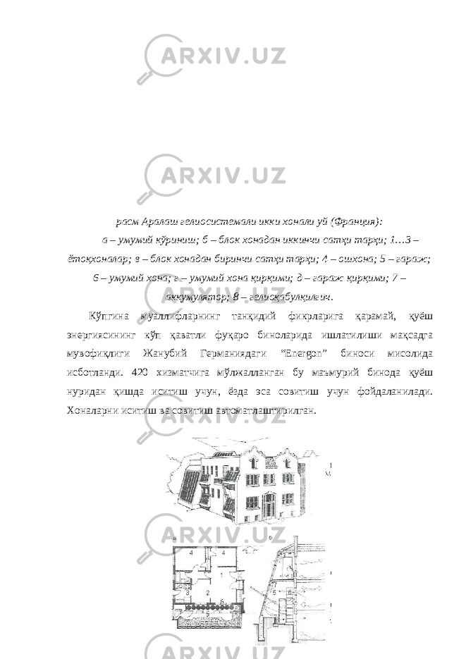 расм Аралаш гелиосистемали икки хонали уй (Франция): а – умумий кўриниш; б – блок хонадан иккинчи сатҳи тарҳи; 1…3 – ётоқхоналар; в – блок хонадан биринчи сатҳи тарҳи; 4 – ошхона; 5 – гараж; 6 – умумий хона; г – умумий хона қирқими; д – гараж қирқими; 7 – аккумулятор; 8 – гелиоқабулқилгич. Кўпгина муаллифларнинг танқидий фикрларига қарамай, қуёш энергиясининг кўп қаватли фуқаро биноларида ишлатилиши мақсадга мувофиқлиги Жанубий Германиядаги “Energon” биноси мисолида исботланди. 420 хизматчига мўлжалланган бу маъмурий бинода қуёш нуридан қишда иситиш учун, ёзда эса совитиш учун фойдаланилади. Хоналарни иситиш ва совитиш автоматлаштирилган. 