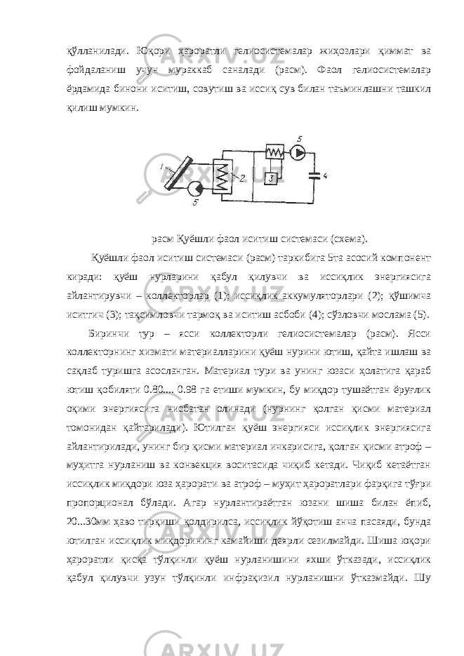 қўлланилади. Юқори ҳароратли гелиосистемалар жиҳозлари қиммат ва фойдаланиш учун мураккаб саналади (расм). Фаол гелиосистемалар ёрдамида бинони иситиш, совутиш ва иссиқ сув билан таъминлашни ташкил қилиш мумкин. расм Қуёшли фаол иситиш системаси (схема). Қуёшли фаол иситиш системаси (расм) таркибига 5та асосий компонент киради: қуёш нурларини қабул қилувчи ва иссиқлик энергиясига айлантирувчи – коллекторлар (1); иссиқлик аккумуляторлари (2); қўшимча иситгич (3); тақсимловчи тармоқ ва иситиш асбоби (4); сўзловчи мослама (5). Биринчи тур – ясси коллекторли гелиосистемалар (расм). Ясси коллекторнинг хизмати материалларини қуёш нурини ютиш, қайта ишлаш ва сақлаб туришга асосланган. Материал тури ва унинг юзаси ҳолатига қараб ютиш қобиляти 0.80.... 0.98 га етиши мумкин, бу миқдор тушаётган ёруғлик оқими энергиясига нисбатан олинади (нурнинг қолган қисми материал томонидан қайтарилади). Ютилган қуёш энергияси иссиқлик энергиясига айлантирилади, унинг бир қисми материал ичкарисига, қолган қисми атроф – муҳитга нурланиш ва конвекция воситасида чиқиб кетади. Чиқиб кетаётган иссиқлик миқдори юза ҳарорати ва атроф – муҳит ҳароратлари фарқига тўғри пропорционал бўлади. Агар нурлантираётган юзани шиша билан ёпиб, 20...30мм ҳаво тирқиши қолдирилса, иссиқлик йўқотиш анча пасаяди, бунда ютилган иссиқлик миқдорининг камайиши деярли сезилмайди. Шиша юқори ҳароратли қисқа тўлқинли қуёш нурланишини яхши ўтказади, иссиқлик қабул қилувчи узун тўлқинли инфрақизил нурланишни ўтказмайди. Шу 