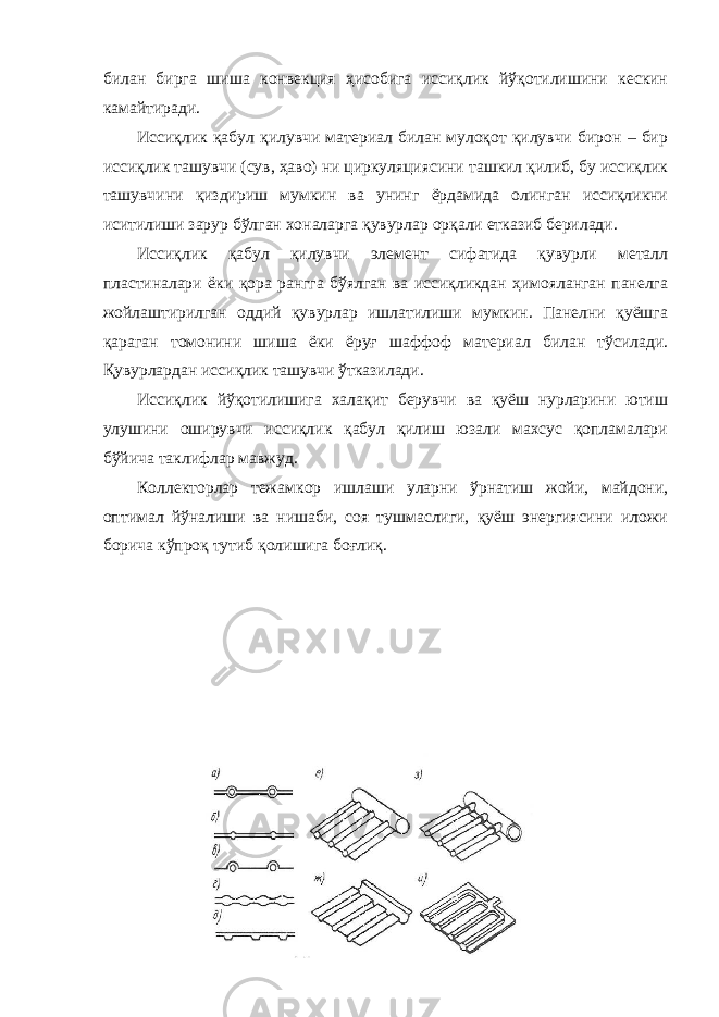 билан бирга шиша конвекция ҳисобига иссиқлик йўқотилишини кескин камайтиради. Иссиқлик қабул қилувчи материал билан мулоқот қилувчи бирон – бир иссиқлик ташувчи (сув, ҳаво) ни циркуляциясини ташкил қилиб, бу иссиқлик ташувчини қиздириш мумкин ва унинг ёрдамида олинган иссиқликни иситилиши зарур бўлган хоналарга қувурлар орқали етказиб берилади. Иссиқлик қабул қилувчи элемент сифатида қувурли металл пластиналари ёки қора рангга бўялган ва иссиқликдан ҳимояланган панелга жойлаштирилган оддий қувурлар ишлатилиши мумкин. Панелни қуёшга қараган томонини шиша ёки ёруғ шаффоф материал билан тўсилади. Қувурлардан иссиқлик ташувчи ўтказилади. Иссиқлик йўқотилишига халақит берувчи ва қуёш нурларини ютиш улушини оширувчи иссиқлик қабул қилиш юзали махсус қопламалари бўйича таклифлар мавжуд. Коллекторлар тежамкор ишлаши уларни ўрнатиш жойи, майдони, оптимал йўналиши ва нишаби, соя тушмаслиги, қуёш энергиясини иложи борича кўпроқ тутиб қолишига боғлиқ. 