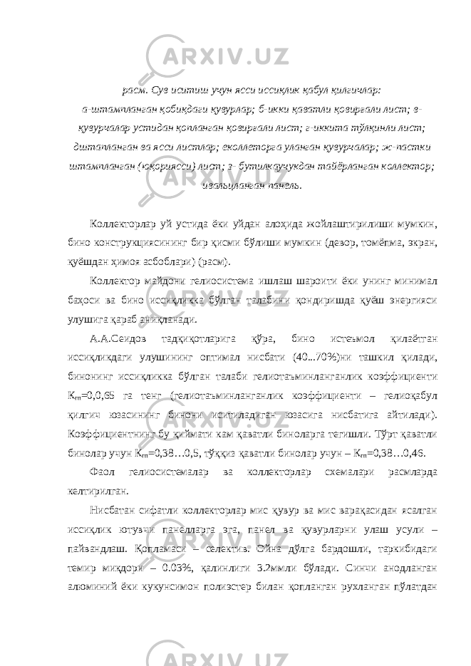 расм. Сув иситиш учун ясси иссиқлик қабул қилгичлар: а-штампланган қобиқдаги қувурлар; б-икки қаватли қовирғали лист; в- қувурчалар устидан қопланган қовирғали лист; г-иккита тўлқинли лист; дштапланган ва ясси листлар; еколлеторга уланган қувурчалар; ж-пастки штампланган (юқориясси) лист; з- бутилкаучукдан тайёрланган коллектор; ивальцланган панель. Коллекторлар уй устида ёки уйдан алоҳида жойлаштирилиши мумкин, бино конструкциясининг бир қисми бўлиши мумкин (девор, томёпма, экран, қуёшдан ҳимоя асбоблари) (расм). Коллектор майдони гелиосистема ишлаш шароити ёки унинг минимал баҳоси ва бино иссиқликка бўлган талабини қондиришда қуёш энергияси улушига қараб аниқланади. А.А.Сеидов тадқиқотларига қўра, бино истеъмол қилаётган иссиқликдаги улушининг оптимал нисбати (40...70%)ни ташкил қилади, бинонинг иссиқликка бўлган талаби гелиотаъминланганлик коэффициенти К гп =0,0,65 га тенг (гелиотаъминланганлик коэффициенти – гелиоқабул қилгич юзасининг бинони иситиладиган юзасига нисбатига айтилади). Коэффициентнинг бу қиймати кам қаватли биноларга тегишли. Тўрт қаватли бинолар учун К гп =0,38…0,5, тўққиз қаватли бинолар учун – К гп =0,38…0,46. Фаол гелиосистемалар ва коллекторлар схемалари расмларда келтирилган. Нисбатан сифатли коллекторлар мис қувур ва мис варақасидан ясалган иссиқлик ютувчи панелларга эга, панел ва қувурларни улаш усули – пайвандлаш. Қопламаси – селектив. Ойна дўлга бардошли, таркибидаги темир миқдори – 0.03%, қалинлиги 3.2ммли бўлади. Синчи анодланган алюминий ёки кукунсимон полиэстер билан қопланган рухланган пўлатдан 