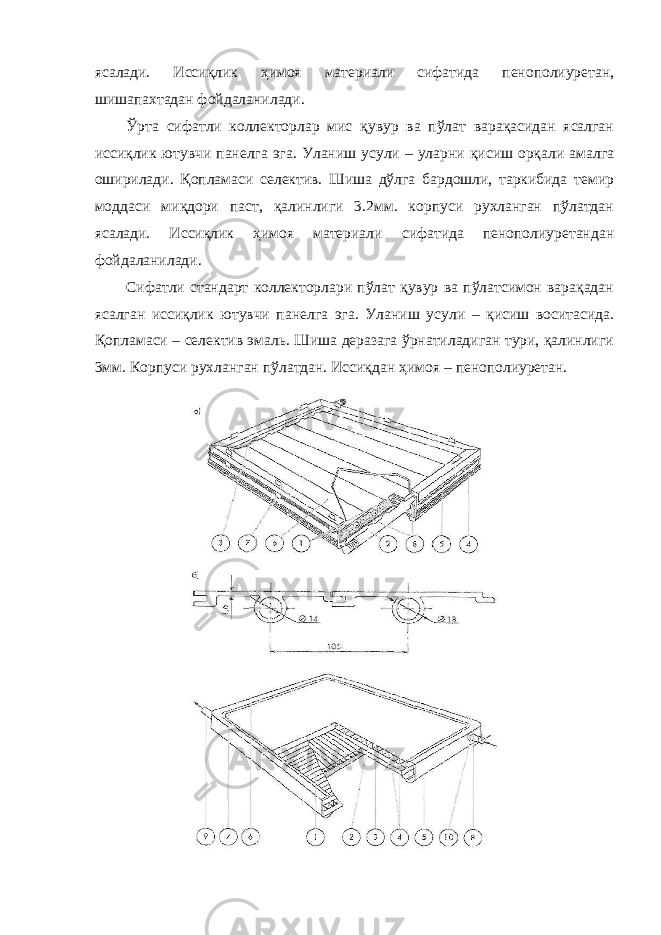 ясалади. Иссиқлик ҳимоя материали сифатида пенополиуретан, шишапахтадан фойдаланилади. Ўрта сифатли коллекторлар мис қувур ва пўлат варақасидан ясалган иссиқлик ютувчи панелга эга. Уланиш усули – уларни қисиш орқали амалга оширилади. Қопламаси селектив. Шиша дўлга бардошли, таркибида темир моддаси миқдори паст, қалинлиги 3.2мм. корпуси рухланган пўлатдан ясалади. Иссиқлик ҳимоя материали сифатида пенополиуретандан фойдаланилади. Сифатли стандарт коллекторлари пўлат қувур ва пўлатсимон варақадан ясалган иссиқлик ютувчи панелга эга. Уланиш усули – қисиш воситасида. Қопламаси – селектив эмаль. Шиша деразага ўрнатиладиган тури, қалинлиги 3мм. Корпуси рухланган пўлатдан. Иссиқдан ҳимоя – пенополиуретан. 