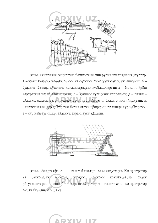  расм. Биноларни энергетик фаоллигини оширувчи конструктив усуллар. а – қуёш энергия коллекторини майдонини бино ўлчамларидан ошириш; б – ёрдамчи бинода қўшимча коллекторларни жойлаштириш; в – бинони Қуёш хароратига қараб айлантириш; г – Қуёшни кузатувчи коллектор; д – панел – айланма коллектор; е – коллекторни нур қайтаргич билан оптик тўлдириш; ж - коллекторни нур қайтаргич билан оптик тўлдириш ва ташқи нур қайтаргич; з – нур қайтаргичлар, айланма экранларни қўллаш. расм. Энергияфаол саноат бинолари ва мажмуалари. Концентратор ва технологик минора, қирқим. (бинони концентратор билан уйғунлаштириш: ишлаб чиқаришлабаратория комплекси, концентратор билан бирлаштирилган). 