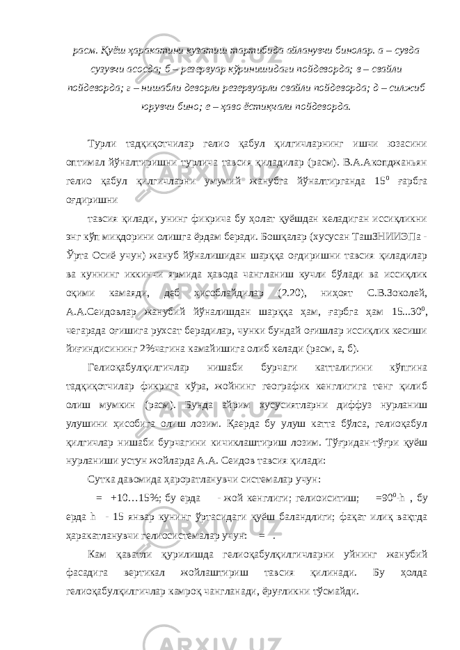 расм. Қуёш ҳаракатини кузатиш тартибида айланувчи бинолар. а – сувда сузувчи асосда; б – резервуар кўринишидаги пойдеворда; в – свайли пойдеворда; г – нишабли деворли резервуарли свайли пойдеворда; д – силжиб юрувчи бино; е – ҳаво ёстиқчали пойдеворда. Турли тадқиқотчилар гелио қабул қилгичларнинг ишчи юзасини оптимал йўналтиришни турлича тавсия қиладилар (расм). В.А.Акопджаньян гелио қабул қилгичларни умумий жанубга йўналтирганда 15 0 ғарбга оғдиришни тавсия қилади, унинг фикрича бу ҳолат қуёшдан келадиган иссиқликни энг кўп миқдорини олишга ёрдам беради. Бошқалар (хусусан ТашЗНИИЭПа - Ўрта Осиё учун) жануб йўналишидан шарққа оғдиришни тавсия қиладилар ва куннинг иккинчи ярмида ҳавода чангланиш кучли бўлади ва иссиқлик оқими камаяди, деб ҳисоблайдилар (2.20), ниҳоят С.В.Зоколей, А.А.Сеидовлар жанубий йўналишдан шарққа ҳам, ғарбга ҳам 15...30 0 , чегарада оғишига рухсат берадилар, чунки бундай оғишлар иссиқлик кесиши йиғиндисининг 2%чагина камайишига олиб келади (расм, а, б). Гелиоқабулқилгичлар нишаби бурчаги катталигини кўпгина тадқиқотчилар фикрига кўра, жойнинг географик кенглигига тенг қилиб олиш мумкин (расм). Бунда айрим хусусиятларни диффуз нурланиш улушини ҳисобига олиш лозим. Қаерда бу улуш катта бўлса, гелиоқабул қилгичлар нишаби бурчагини кичиклаштириш лозим. Тўғридан-тўғри қуёш нурланиши устун жойларда А.А. Сеидов тавсия қилади: Сутка давомида ҳароратланувчи системалар учун:  =  +10…15%; бу ерда  - жой кенглиги; гелиоиситиш;  =90 0 -h  , бу ерда h  - 15 январ кунинг ўртасидаги қуёш баландлиги; фақат илиқ вақтда ҳаракатланувчи гелиосистемалар учун:  =  . Кам қаватли қурилишда гелиоқабулқилгичларни уйнинг жанубий фасадига вертикал жойлаштириш тавсия қилинади. Бу ҳолда гелиоқабулқилгичлар камроқ чангланади, ёруғликни тўсмайди. 