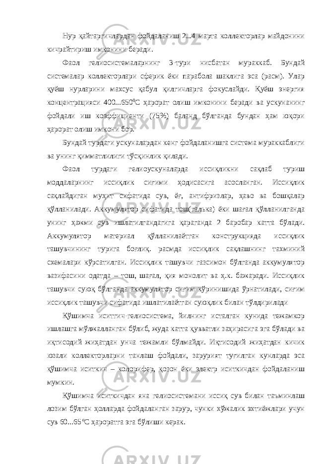 Нур қайтаргичлардан фойдаланиш 2...4 марта коллекторлар майдонини кичрайтириш имконини беради. Фаол гелиосистемаларнинг 3-тури нисбатан мураккаб. Бундай системалар коллекторлари сферик ёки парабола шаклига эса (расм). Улар қуёш нурларини махсус қабул қилгичларга фокуслайди. Қуёш энергия концентрацияси 400...650 0 С ҳарорат олиш имконини беради ва ускунанинг фойдали иш коэффициенти (75%) баланд бўлганда бундан ҳам юқори ҳарорат олиш имкони бор. Бундай турдаги ускуналардан кенг фойдаланишга система мураккаблиги ва унинг қимматлилиги тўсқинлик қилади. Фаол турдаги гелиоускуналарда иссиқликни сақлаб туриш моддаларнинг иссиқлик сиғими ҳодисасига асосланган. Иссиқлик сақлайдиган муҳит сифатида сув, ёғ, антифризлар, ҳаво ва бошқалар қўлланилади. Аккумулятор сифатида тош(галька) ёки шағал қўлланилганда унинг ҳажми сув ишлатилгандагига қараганда 2 баробар катта бўлади. Аккумулятор материал қўлланилаётган конструкцияда иссиқлик ташувчининг турига боғлиқ. расмда иссиқлик сақлашнинг тахминий схемалари кўрсатилган. Иссиқлик ташувчи газсимон бўлганда аккумулятор вазифасини одатда – тош, шағал, қия монолит ва ҳ.к. бажаради. Иссиқлик ташувчи суюқ бўлганда аккумулятор сиғим кўринишида ўрнатилади, сиғим иссиқлик ташувчи сифатида ишлатилаётган суюқлик билан тўлдирилади Қўшимча иситгич-гелиосистема, йилнинг исталган кунида тежамкор ишлашга мўлжалланган бўлиб, жуда катта қувватли заҳирасига эга бўлади ва иқтисодий жиҳатдан унча тежамли бўлмайди. Иқтисодий жиҳатдан кичик юзали коллекторларни танлаш фойдали, зарурият туғилган кунларда эса қўшимча иситкич – колорифер, қозон ёки электр иситкичдан фойдаланиш мумкин. Қўшимча иситкичдан яна гелиосистемани иссиқ сув билан таъминлаш лозим бўлган ҳолларда фойдаланган зарур, чунки хўжалик эхтиёжлари учун сув 60...65 о С ҳароратга эга бўлиши керак. 