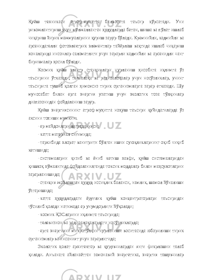 Қуёш техникаси атроф-муҳитга билвосита таъсир кўрсатади. Уни ривожлантириш учун мўлжалланган ҳудудларда бетон, шиша ва пўлат ишлаб чиқариш йирик мажмуаларини қуриш зарур бўлади. Кремнийли, кадмийли ва арсенидагелли фотоэлектрик элементлар тайёрлаш вақтида ишлаб чиқариш хоналарида инсонлар саломатлиги учун зарарли кадмийли ва арсенидли чанг бирикмалар ҳосил бўлади. Космик қуёш электр станциялари нурланиш ҳисобига иқлимга ўз таъсирини ўтказади, телеалоқа ва радиоалоқалар учун носўзликлар, унинг таъсирига тушиб қолган ҳимоясиз тирик организмларга зарар етказади. Шу муносабат билан ерга энергия узатиш учун экологик тоза тўлқинлар диапазонидан фойдаланиш зарур. Қуёш энергиясининг атроф-муҳитга ноҳуш таъсири қуйидагиларда ўз аксини топиши мумкин: - ер майдонлари деграданияси; - катта материал сиғимида; - таркибида хлорат ванитрити бўлган ишчи суюқликларнинг оқиб чиқиб кетишида; - системаларни қизиб ва ёниб кетиш хавфи, қуёш системаларидан қишлоқ хўжалигида фойдаланилганда токсик моддалар билан маҳсулотларни зарарланишида; - станция жойлашган ҳудуд иссиқлик баланси, намлик, шамол йўналиши ўзгаришида; - катта ҳудудлардаги ёруғлик қуёш концентраторлари таъсиридан тўсилиб қолади натижада ер унумдорлиги йўқолади; - космик ҚЭСларини иқлимга таъсирида; - телевизион ва радиоалоқалардаги носўзликларда; - ерга энергияни микротўлқин нурланиши воситасида юборилиши тирик организмлар ва инсоният учун зарарлигида; Экологик ҳолат архитектор ва қурувчилардан янги фикрлашни талаб қилади. Анъанага айланаётган замонавий энергетика, энергия ташувчилар 