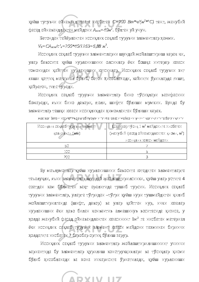 қуёш тутувчи ойнаванд юзага нисбатан С=200 Вт*ч/(м 2 * о С) тенг, жанубий фасад ойнавандланган майдони А ост =40м 2 . бўлган уй учун. Бетондан тайёрланган иссиқлик сақлаб турувчи элементлар ҳажми. V б =СА ост /с’ в =200*40/1163=6,88 м 3 . Иссиқлик сақлаб турувчи элементларни шундай жойлаштириш керак-ки, улар бевосита қуёш нурланишини олсинлар ёки бошқа интерер юзаси томонидан қайтган нурланишни ютсинлар. Иссиқлик сақлаб турувчи энг яхши қаттиқ материал бўлиб, бетон ҳисобланади, кейинги ўринларда ғишт, қайрағоч, гипс туради. Иссиқлик сақлаб турувчи элементлар бино тўсиқлари вазифасини бажаради, яъни бино девори, поли, шифти бўлиши мумкин. Бунда бу элементлар ташқи юзаси иссиқликдан ҳимояланган бўлиши керак. жадвал Бетон иссиқлик сақлаб турувчи плита юзаси майдони унинг қалинлигига боғлиқлиги Иссиқлик сақлаб турувчи элемент қалинлиги (мм) Шаффоф тўсиқ 1 м 2 майдонига нисбатан (жанубий фасад ойнавандланган қисми, м 2 ) иссиқлик юзаси майдони 50 7 100 5 200 3 Бу маълумотлар қуёш нурланишини бевосита ютадиган элементларга таъалуқли, яъни элементлар шундай жойлаштирилсинки, қуёш улар устига 4 соатдан кам бўлмаган вақт оралиғида тушиб турсин. Иссиқлик сақлаб турувчи элементлар, уларга тўғридан –тўғри қуёш нури тушмайдиган қилиб жойлаштирилганда (шифт, девор) ва улар қайтган нур, ички юзалар нурланишни ёки ҳаво билан конвентив алмашинув воситасида қизиса, у ҳолда жанубий фасад ойнавандланган юзасининг 1м 2 га нисбатан материал ёки иссиқлик сақлаб турувчи элемент юзаси майдони тахминан биринчи ҳолдагига нисбатан 2 баробар ортиқ бўлиш зарур. Иссиқлик сақлаб турувчи элементлар жойлаштирилишининг учинчи вариантида бу элементлар қурилиш конструкциялари ва тўсиқлар қисми бўлиб ҳисобланади ва хона ичкарисига ўрнатилади, қуёш нурланиши 