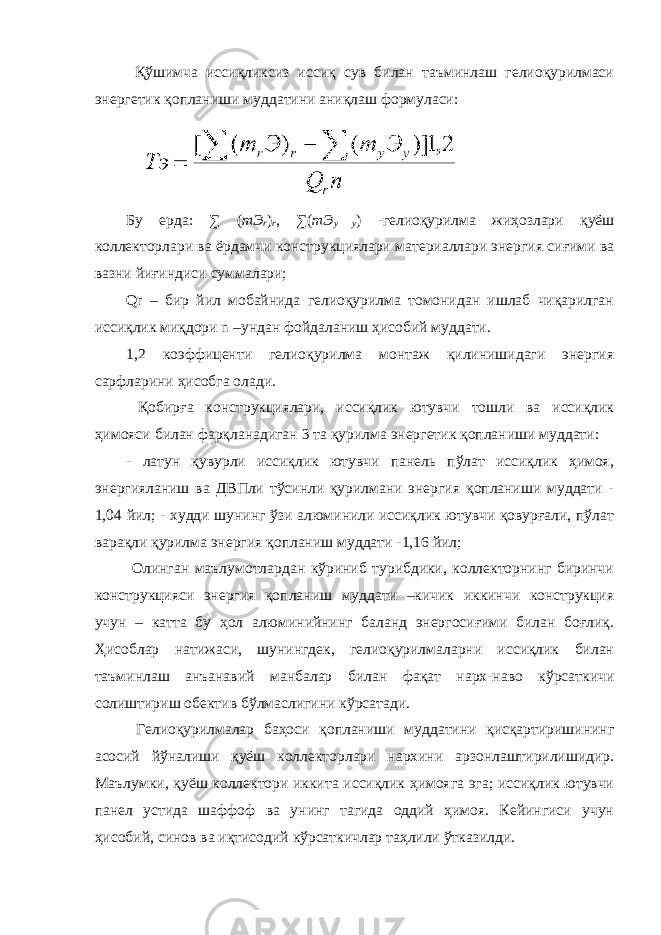  Қўшимча иссиқликсиз иссиқ сув билан таъминлаш гелиоқурилмаси энергетик қопланиши муддатини аниқлаш формуласи: Бу ерда: ∑ ( mЭ r ) r , ∑ ( mЭ y у ) -гелиоқурилма жиҳозлари қуёш коллекторлари ва ёрдамчи конструкциялари материаллари энергия сиғими ва вазни йиғиндиси суммалари; Qr – бир йил мобайнида гелиоқурилма томонидан ишлаб чиқарилган иссиқлик миқдори n –ундан фойдаланиш ҳисобий муддати. 1,2 коэффиценти гелиоқурилма монтаж қилинишидаги энергия сарфларини ҳисобга олади. Қобирға конструкциялари, иссиқлик ютувчи тошли ва иссиқлик ҳимояси билан фарқланадиган 3 та қурилма энергетик қопланиши муддати: - латун қувурли иссиқлик ютувчи панель пўлат иссиқлик ҳимоя, энергияланиш ва ДВПли тўсинли қурилмани энергия қопланиши муддати - 1,04 йил; - худди шунинг ўзи алюминили иссиқлик ютувчи қовурғали, пўлат варақли қурилма энергия қопланиш муддати -1,16 йил; Олинган маълумотлардан кўриниб турибдики, коллекторнинг биринчи конструкцияси энергия қопланиш муддати –кичик иккинчи конструкция учун – катта бу ҳол алюминийнинг баланд энергосиғими билан боғлиқ. Ҳисоблар натижаси, шунингдек, гелиоқурилмаларни иссиқлик билан таъминлаш анъанавий манбалар билан фақат нарх-наво кўрсаткичи солиштириш обектив бўлмаслигини кўрсатади. Гелиоқурилмалар баҳоси қопланиши муддатини қисқартиришининг асосий йўналиши қуёш коллекторлари нархини арзонлаштирилишидир. Маълумки, қуёш коллектори иккита иссиқлик ҳимояга эга; иссиқлик ютувчи панел устида шаффоф ва унинг тагида оддий ҳимоя. Кейингиси учун ҳисобий, синов ва иқтисодий кўрсаткичлар таҳлили ўтказилди. 