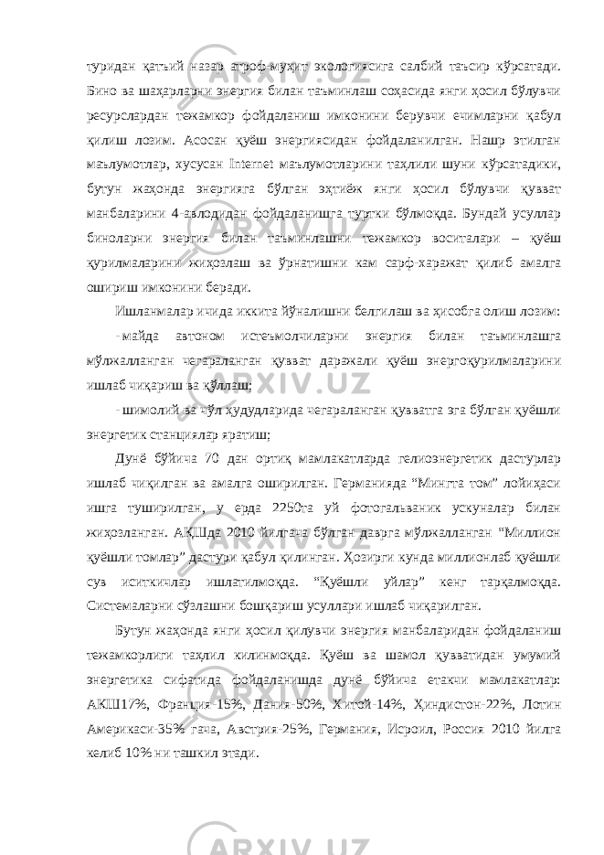 туридан қатъий назар атроф-муҳит экологиясига салбий таъсир кўрсатади. Бино ва шаҳарларни энергия билан таъминлаш соҳасида янги ҳосил бўлувчи ресурслардан тежамкор фойдаланиш имконини берувчи ечимларни қабул қилиш лозим. Асосан қуёш энергиясидан фойдаланилган. Нашр этилган маълумотлар, хусусан Internet маълумотларини таҳлили шуни кўрсатадики, бутун жаҳонда энергияга бўлган эҳтиёж янги ҳосил бўлувчи қувват манбаларини 4-авлодидан фойдаланишга туртки бўлмоқда. Бундай усуллар биноларни энергия билан таъминлашни тежамкор воситалари – қуёш қурилмаларини жиҳозлаш ва ўрнатишни кам сарф-харажат қилиб амалга ошириш имконини беради. Ишланмалар ичида иккита йўналишни белгилаш ва ҳисобга олиш лозим: - майда автоном истеъмолчиларни энергия билан таъминлашга мўлжалланган чегараланган қувват даражали қуёш энергоқурилмаларини ишлаб чиқариш ва қўллаш; - шимолий ва чўл ҳудудларида чегараланган қувватга эга бўлган қуёшли энергетик станциялар яратиш; Дунё бўйича 70 дан ортиқ мамлакатларда гелиоэнергетик дастурлар ишлаб чиқилган ва амалга оширилган. Германияда “Мингта том” лойиҳаси ишга туширилган, у ерда 2250та уй фотогальваник ускуналар билан жиҳозланган. АҚШда 2010 йилгача бўлган даврга мўлжалланган “Миллион қуёшли томлар” дастури қабул қилинган. Ҳозирги кунда миллионлаб қуёшли сув иситкичлар ишлатилмоқда. “Қуёшли уйлар” кенг тарқалмоқда. Системаларни сўзлашни бошқариш усуллари ишлаб чиқарилган. Бутун жаҳонда янги ҳосил қилувчи энергия манбаларидан фойдаланиш тежамкорлиги таҳлил килинмоқда. Қуёш ва шамол қувватидан умумий энергетика сифатида фойдаланишда дунё бўйича етакчи мамлакатлар: АКШ17%, Франция-15%, Дания-50%, Хитой-14%, Ҳиндистон-22%, Лотин Америкаси-35% гача, Австрия-25%, Германия, Исроил, Россия 2010 йилга келиб 10% ни ташкил этади. 