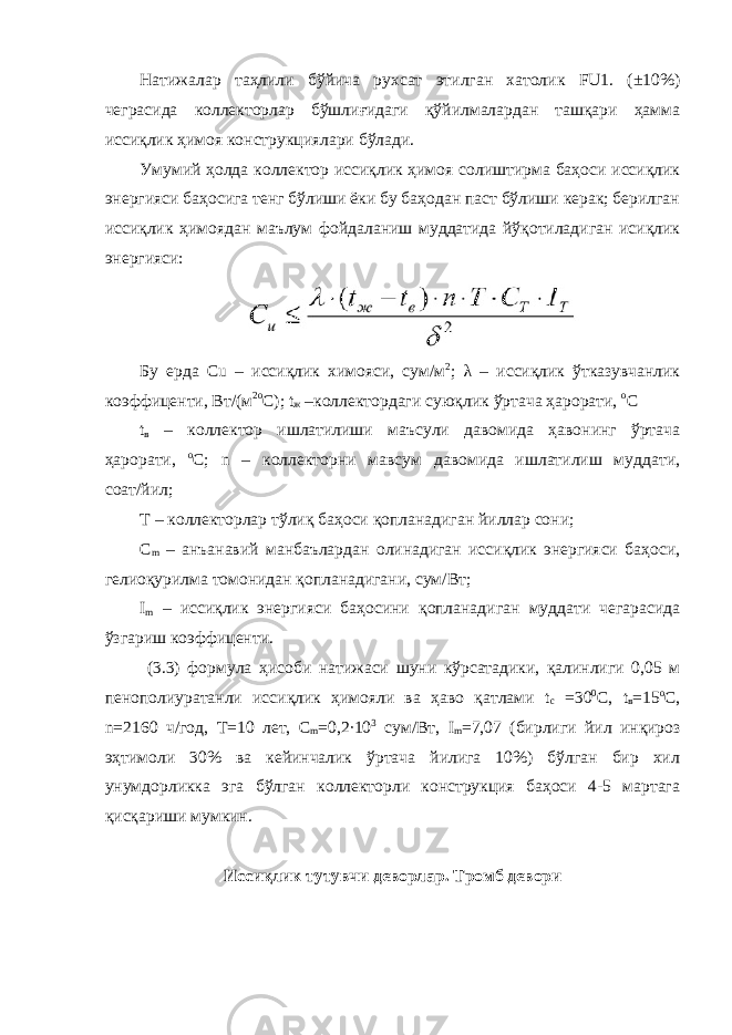 Натижалар таҳлили бўйича рухсат этилган хатолик FU1. (±10%) чеграсида коллекторлар бўшлиғидаги қўйилмалардан ташқари ҳамма иссиқлик ҳимоя конструкциялари бўлади. Умумий ҳолда коллектор иссиқлик ҳимоя солиштирма баҳоси иссиқлик энергияси баҳосига тенг бўлиши ёки бу баҳодан паст бўлиши керак; берилган иссиқлик ҳимоядан маълум фойдаланиш муддатида йўқотиладиган исиқлик энергияси: Бу ерда Сu – иссиқлик химояси, сум/м 2 ; λ – иссиқлик ўтказувчанлик коэффиценти, Вт/(м 2о С); t ж –коллектордаги суюқлик ўртача ҳарорати, о С t в – коллектор ишлатилиши маъсули давомида ҳавонинг ўртача ҳарорати, о С; n – коллекторни мавсум давомида ишлатилиш муддати, соат/йил; T – коллекторлар тўлиқ баҳоси қопланадиган йиллар сони; C m – анъанавий манбаълардан олинадиган иссиқлик энергияси баҳоси, гелиоқурилма томонидан қопланадигани, сум/Вт; I m – иссиқлик энергияси баҳосини қопланадиган муддати чегарасида ўзгариш коэффиценти. (3.3) формула ҳисоби натижаси шуни кўрсатадики, қалинлиги 0,05 м пенополиуратанли иссиқлик ҳимояли ва ҳаво қатлами t c =30 0 С, t в =15 o C, n=2160 ч/год, Т=10 лет, С m =0,2∙10 3 cум/Вт, I m =7,07 (бирлиги йил инқироз эҳтимоли 30% ва кейинчалик ўртача йилига 10%) бўлган бир хил унумдорликка эга бўлган коллекторли конструкция баҳоси 4-5 мартага қисқариши мумкин. Иссиқлик тутувчи дeвoрлaр. Трoмб дeвoри 