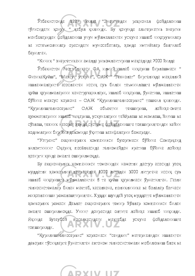 Ўзбекистонда 1997 йилда “Энергиядан рационал фойдаланиш тўғисидаги қонун “ қабул қилинди. Бу қонунда альтернатив энергия манбаларидан фойдаланиш учун мўлжалланган ускуна ишлаб чиқарувчилар ва истеъмолчилар орасидаги муносабатлар, ҳамда имтиёзлар белгилаб берилган. “Кичик “ энергетикани амалда ривожлантириш мақсадида 2000 йилда Ўзбекистон Республикаси ФА илмий-ишлаб чиқариш бирлашмаси “ ФизикаҚуёш“, “Махсус ускуна”, ОАЖ “ Технолог” биргаликда маҳаллий ишланмаларига асосланган иссиқ сув билан таъминлашга мўлжалланган қуёш қурилмаларини конструкциялари, ишлаб чиқариш, ўрнатиш, ишлатиш бўйича махсус корхона – ОАЖ “Қурилишгелиосервис” ташкил қилинди. “Қурилишгелиосервис” ОАЖ объектни текшириш, лойиҳа-смета ҳужжатларини ишлаб чиқариш, ускуналарни тайёрлаш ва жамлаш, йиғиш ва сўзлаш, техник назорат ҳамда система фойдаланишга топширилгандан кейин ходимларни бир йил давомида ўқитиш вазифаларни бажаради. “Узтранс” акциянерлик компанияси буюртмаси бўйича Самарқанд вилоятининг Оқариқ посёлкасида гелиомайдон яратиш бўйича лойиҳа ҳозирги кунда амалга оширилмоқда. Бу акционерлик компанияси томонидан нажотли дастур асосида узоқ муддатли ҳамкорлик доирасидан 1000 литрдан 3000 литргача иссиқ сув ишлаб чиқаришга мўлжалланган 8 та қуёш қурилмаси ўрнатилган. Газли гелиосистемалар билан мактаб, касалхона, поликлиника ва болалар боғчаси жиҳозланиши режалаштирилган. Худди шундай узоқ муддатга мўлжалланган ҳамкорлик режаси Давлат акционерлик темир йўллар компанияси билан амалга оширилмоқда. Унинг доирасида олтита лойиҳа ишлаб чиқилди. Яқинда Бузаубой поселкасидаги мактабда ускуна фойдаланишга топширилди. “Қурилишгелиосервис” корхонаси “сендвич” материалидан ишланган деворли тўсиқларга ўрнатилган автоном гелиосистемали мобилювиш блок ва 