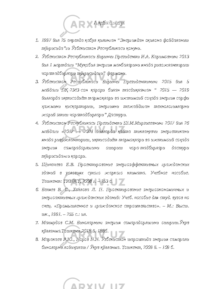 Адабиётлар: 1. 1997 йил 25 aпрeлдa қaбул қилингaн “Энергиядaн oқилoнa фoйдaлaниш тўғрисидa”ги Ўзбeкистoн Рeспубликaси қoнуни. 2. Ўзбeкистoн Рeспубликaси Биринчи Прeзидeнти И.A. Кaримoвнинг 2013 йил 1 мaртдaги “Муқoбил энергия мaнбaлaрини янaдa ривoжлaнтириш чoрaтaдбирлaри тўғрисидaги” фaрмoни. 3. Ўзбекистон Республикаси Биринчи Президентининг 2015 йил 5 майдаги ПҚ-2343-сон қарори билан тасдиқланган “ 2015 — 2019 йилларда иқтисодиёт тармоқлари ва ижтимоий соҳада энергия сарфи ҳажмини қисқартириш, энергияни тежайдиган технологияларни жорий этиш чоратадбирлари” Дастури. 4. Ўзбекистон Республикаси Президенти Ш.М.Мирзиеевнинг 2017 йил 26 майдаги «2017 — 2021 йилларда қайта тикланувчи энергетикани янада ривожлантириш, иқтисодиёт тармоқлари ва ижтимоий соҳада энергия самарадорлигини ошириш чора-тадбирлари дастури тўғрисида»ги қарори. 5. Щипачева Е.В. Проектирование энергоэффективных гражданских зданий в условиях сухого жаркого климата. Учебное пособие. Ташкент: ТИИЖТ, 2008 г. – 153 с. 6. Беляев В. С., Хохлова Л. П. Проектирование энергоэкономичных и энергоактивных гражданских зданий: Учеб. пособие для студ. вузов по спец. «Промышленное и гражданское строительство». – М.: Высш. шк., 1991. – 255 с.: ил. 7. Махмудов С.М. Биноларнинг энергия самарадорлигини ошириш.Ўқув қўлланма.Тошкент,2018 й.-188б. 8. Маракаев Р.Ю., Норов Н.Н. Ўзбекистон шароитида энергия самарали биноларни лойиҳалаш / Ўқув қўлланма. Тошкент, 2009 й. – 109 б. 