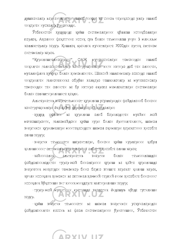 душхоналар вариантларини ишлаб чиқди ва синов тариқасида улар ишлаб чиқарган нусхалар ўрнатилди. Ўзбекистон ҳудудида қуёш системаларини қўллаш истиқболлари порлоқ. Аҳолини фақатгина иссиқ сув билан таъминлаш учун 3 млн.кв.м коллекторлар зарур. Қишлоқ врачлик пунктларига 2000дан ортиқ автоном системалар керак. “Қурилишгелиосервис” ОАЖ мутахасислари томонидан ишлаб чиқилган гелиосистемалар конструкциялари янги ихтиро деб тан олинган, муаллифлик ҳуқуқи билан ҳимояланган. Шахсий ишланмалар асосида ишлаб чиқарилган гелиотехника обрўли халқаро ташкилотлар ва мутахасислар томонидан тан олинган ва бу ихтиро европа мамлакатлари системалари билан солиштирилишига ҳақли. Альтернатив энерготаъминот қурилиш усулларидан фойдаланиб бинони конструкциялари ёки қайта қуриш асосий қоидалари: - ҳудуд иқлими ва қурилиш олиб бориладиган муайян жой метеошароити, гелеомайдони қуёш нури билан ёритилганлиги, шамол энергияси қурилмалари минтақасидаги шамол оқимлари ҳаракатини ҳисобга олиш зарур; - энергия таъминоти шароитлари, бинони қуёш нурларини қабул қилишининг оптимал вариантларини албатта ҳисобга олиш керак; - кейинчалик альтернатив энергия билан таъминлашдан фойдаланиладиган турар-жой биноларини қуриш ва қайта қурилишда энергетик жиҳатдан тежамкор бино барпо этишга харакат қилиш керак, кучли иссиқлик ҳимояси ва оптимал ҳажмий-тархий ечим ҳисобига бинонинг иссиқлик йўқотиши энг кичик миқдорга келтирилиши зарур; - турар-жой муҳитини яратишда экологик ёндашув кўзда тутилиши зарур. - қуёш энергия таъминоти ва шамол энергияси ускуналаридан фойдаланилган пассив ва фаол системаларини ўрнатишни, Ўзбекистон 