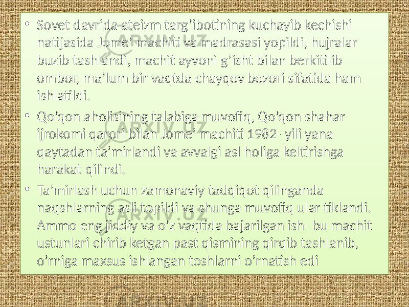 • Sovet davrida ateizm targ’ibotining kuchayib kechishi natijasida Jome’ machiti va madrasasi yopildi, hujralar buzib tashlandi, machit ayvoni g’isht bilan berkitilib ombor, ma’lum bir vaqtda chayqov bozori sifatida ham ishlatildi. • Qo’qon aholisining talabiga muvofiq, Qo’qon shahar ijrokomi qarori bilan Jome’ machiti 1982- yili yana qaytadan ta’mirlandi va avvalgi asl holiga keltirishga harakat qilindi. • Ta’mirlash uchun zamonaviy tadqiqot qilinganda naqshlarning asli topildi va shunga muvofiq ular tiklandi. Ammo eng jiddiy va o’z vaqtida bajarilgan ish- bu machit ustunlari chirib ketgan past qismining qirqib tashlanib, o’rniga maxsus ishlangan toshlarni o’rnatish edi 01 01 11 0F 02 0A 01 2002 0A 1D 15 01 27 11 280C0C 13 02 