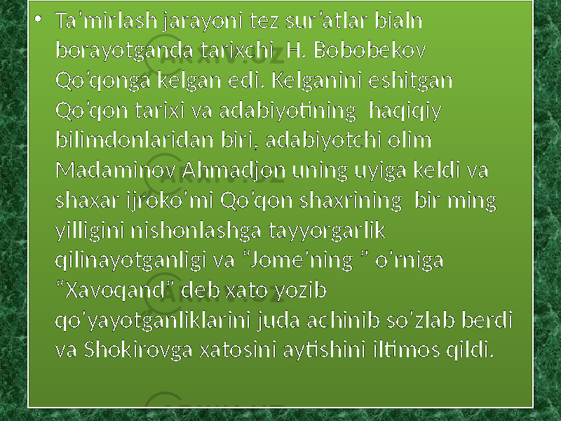 • Ta’mirlash jarayoni tez sur’atlar bialn borayotganda tarixchi H. Bobobekov Qo’qonga kelgan edi. Kelganini eshitgan Qo’qon tarixi va adabiyotining haqiqiy bilimdonlaridan biri, adabiyotchi olim Madaminov Ahmadjon uning uyiga keldi va shaxar ijroko’mi Qo’qon shaxrining bir ming yilligini nishonlashga tayyorgarlik qilinayotganligi va “Jome’ning ” o’rniga “Xavoqand” deb xato yozib qo’yayotganliklarini juda achinib so’zlab berdi va Shokirovga xatosini aytishini iltimos qildi. 