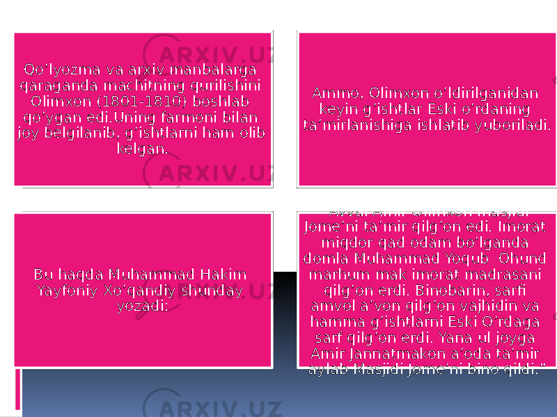 Qo’lyozma va arxiv manbalarga qaraganda machitning qurilishini Olimxon (1801-1810) boshlab qo’ygan edi.Uning farmoni bilan joy belgilanib, g’ishtlarni ham olib kelgan. Ammo, Olimxon o’ldirilganidan keyin g’ishtlar Eski o’rdaning ta’mirlanishiga ishlatib yuboriladi. Bu haqda Muhammad Hakim Yayfoniy Xo’qandiy shunday yozadi: “ Avval Amir Olimxon masjidi Jome’ni ta’mir qilg’on edi. Imorat miqdor qad odam bo’lganda domla Muhammad Yoqub Ohund marhum mak imorat madrasani qilg’on erdi. Binobarin, sarfi amvol a’von qilg’on vajhidin va hamma g’ishtlarni Eski O’rdaga sarf qilg’on erdi. Yana ul joyga Amir Jannatmakon a’oda ta’mir aylab Masjidi Jome’ni bino qildi.” 