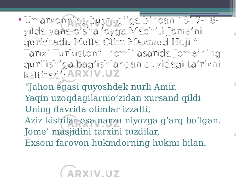 • Umarxonning buyrug’iga binoan 1817-18- yilda yana o’sha joyga Machiti Jome’ni qurishadi. Mulla Olim Maxmud Hoji “ Tarixi Turkiston” nomli asarida Jome’ning qurilishiga bag’ishlangan quyidagi ta’rixni keltiradi: “ Jahon egasi quyoshdek nurli Amir. Yaqin uzoqdagilarnio’zidan xursand qildi Uning davrida olimlar izzatli, Aziz kishilar esa narzu niyozga g’arq bo’lgan. Jome’ masjidini tarxini tuzdilar, Exsoni farovon hukmdorning hukmi bilan. 