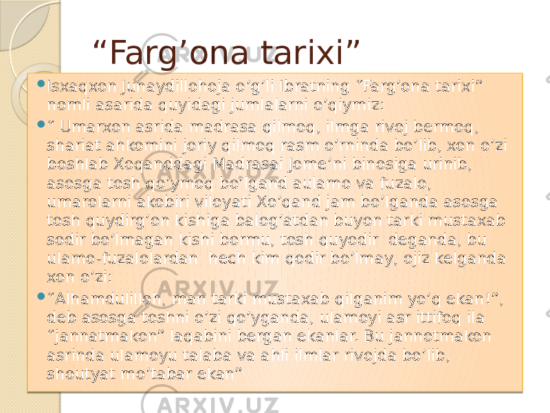 “ Farg’ona tarixi”  Isxaqxon Junaydillohoja o’g’li Ibratning “Farg’ona tarixi” nomli asarida quyidagi jumlalarni o’qiymiz:  “ Umarxon asrida madrasa qilmoq, ilmga rivoj bermoq, shariat ahkomini joriy qilmoq rasm o’rninda bo’lib, xon o’zi boshlab Xoqanddagi Madrasai Jome’ni binosiga urinib, asosga tosh qo’ymoq bo’lgand aulamo va fuzalo, umarolarni akobiri viloyati Xo’qand jam bo’lganda asosga tosh quydirg’on kishiga balog’atdan buyon tarki mustaxab sodir bo’lmagan kishi bormu, tosh quyodir deganda, bu ulamo-fuzalolardan hech kim qodir bo’lmay, ojiz kelganda xon o’zi:  “ Alhamdulilloh, man tarki mustaxab qilganim yo’q ekan!”, deb asosga toshni o’zi qo’yganda, ulamoyi asr ittifoq ila “jannatmakon” laqabini bergan ekanlar. Bu jannotmakon asrinda ulamoyu talaba va ahli ilmlar rivojda bo’lib, shoutyat mo’tabar ekan” 01 30 0E02 01 2E 2107 17 0F 08 1607 15 17 160408 0C 01 2E 26 12 2E 08 17 