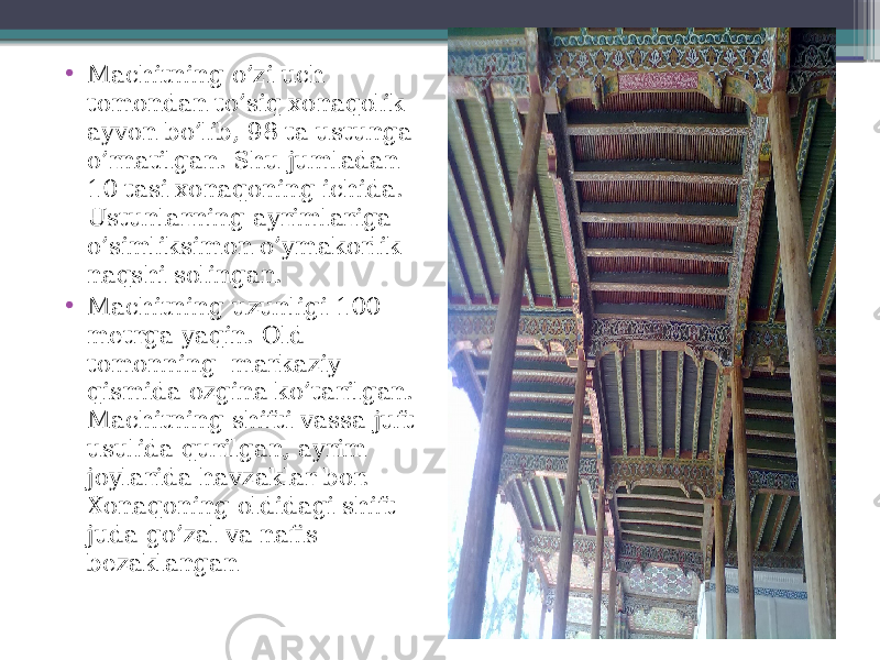 • Machitning o’zi uch tomondan to’siq xonaqolik ayvon bo’lib, 98 ta ustunga o’rnatilgan. Shu jumladan 10 tasi xonaqoning ichida. Ustunlarning ayrimlariga o’simliksimon o’ymakorlik naqshi solingan. • Machitning uzunligi 100 metrga yaqin. Old tomonning markaziy qismida ozgina ko’tarilgan. Machitning shifti vassa juft usulida qurilgan, ayrim joylarida havzaklar bor. Xonaqoning oldidagi shift juda go’zal va nafis bezaklangan 