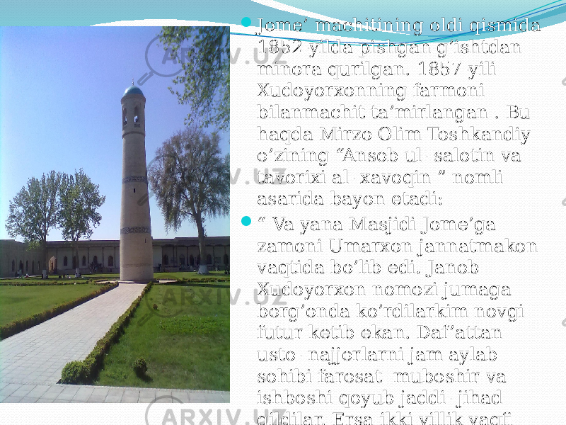  Jome’ machitining oldi qismida 1852-yilda pishgan g’ishtdan minora qurilgan. 1857-yili Xudoyorxonning farmoni bilanmachit ta’mirlangan . Bu haqda Mirzo Olim Toshkandiy o’zining “Ansob ul- salotin va tavorixi al- xavoqin ” nomli asarida bayon etadi:  “ Va yana Masjidi Jome’ga zamoni Umarxon jannatmakon vaqtida bo’lib edi. Janob Xudoyorxon nomozi jumaga borg’onda ko’rdilarkim novgi futur ketib ekan. Daf ’attan usto- najjorlarni jam aylab sohibi farosat muboshir va ishboshi qoyub jaddi- jihad qildilar. Ersa ikki yillik vaqfi husuli birla qadimdan ming daraja ziyodaroq itimomiga yetti. 