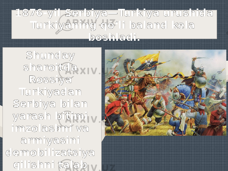 1876-yil Serbiya—Turkiya urushida Turkiyaning qo‘li baland kela boshladi. Shunday sharoitda Rossiya Turkiyadan Serbiya bilan yarash bitimi imzolashni va armiyasini demobilizatsiya qilishni talab etdi. 