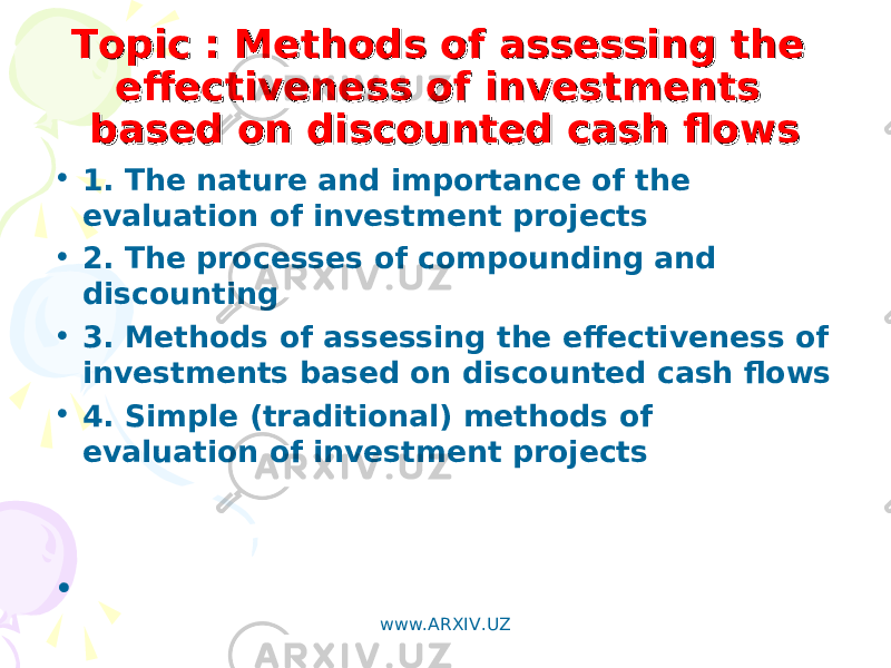 TopicTopic : Methods of assessing the : Methods of assessing the effectiveness of investments effectiveness of investments based on discounted cash flowsbased on discounted cash flows • 1. The nature and importance of the evaluation of investment projects • 2. The processes of compounding and discounting • 3. Methods of assessing the effectiveness of investments based on discounted cash flows • 4. Simple (traditional) methods of evaluation of investment projects •   www.ARXIV.UZ 
