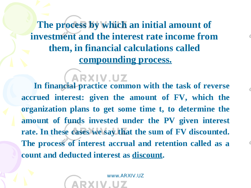 The process by which an initial amount of investment and the interest rate income from them, in financial calculations called compounding process. In financial practice common with the task of reverse accrued interest: given the amount of FV, which the organization plans to get some time t, to determine the amount of funds invested under the PV given interest rate. In these cases we say that the sum of FV discounted. The process of interest accrual and retention called as a count and deducted interest as discount . www.ARXIV.UZ 