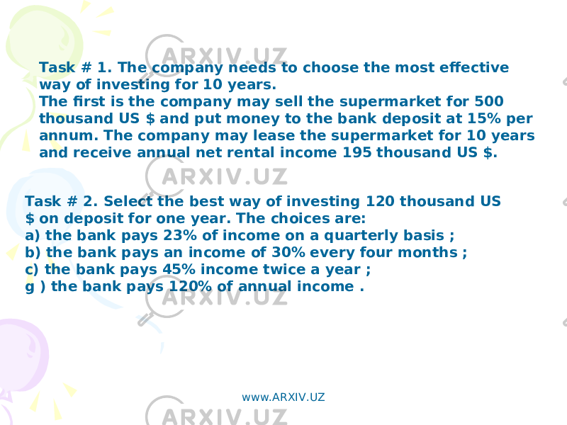 Task # 1. The company needs to choose the most effective way of investing for 10 years. The first is the company may sell the supermarket for 500 thousand US $ and put money to the bank deposit at 15% per annum. The company may lease the supermarket for 10 years and receive annual net rental income 195 thousand US $. Task # 2. Select the best way of investing 120 thousand US $ on deposit for one year. The choices are: a) the bank pays 23% of income on a quarterly basis ; b) the bank pays an income of 30% every four months ; c) the bank pays 45% income twice a year ; g ) the bank pays 120% of annual income . www.ARXIV.UZ 