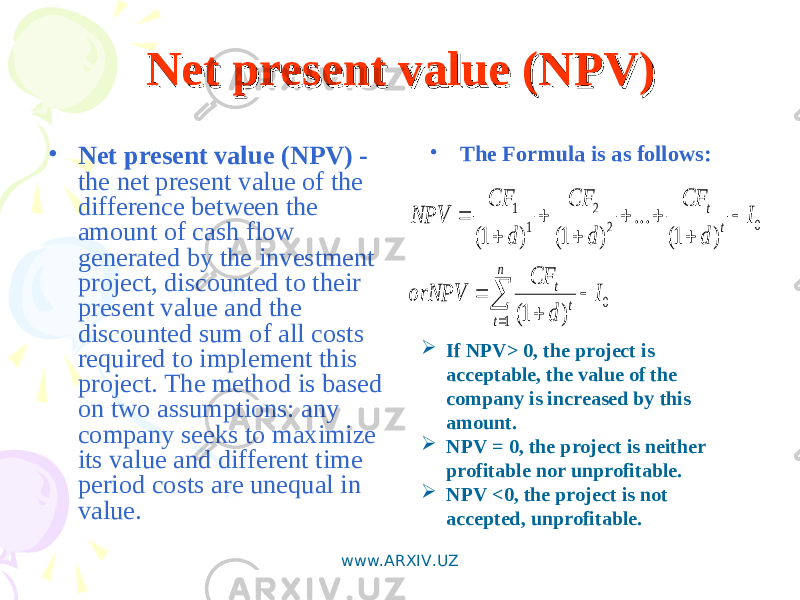 Net present value (NPV)Net present value (NPV) • Net present value (NPV) - the net present value of the difference between the amount of cash flow generated by the investment project, discounted to their present value and the discounted sum of all costs required to implement this project. The method is based on two assumptions: any company seeks to maximize its value and different time period costs are unequal in value. • The Formula is as follows:             n t t t t t I d CF orNPV I d CF d CF d CF NPV 1 0 0 2 2 1 1 ) 1( ) 1( ... ) 1( ) 1(  If NPV> 0, the project is acceptable, the value of the company is increased by this amount.  NPV = 0, the project is neither profitable nor unprofitable.  NPV <0, the project is not accepted, unprofitable. www.ARXIV.UZ 