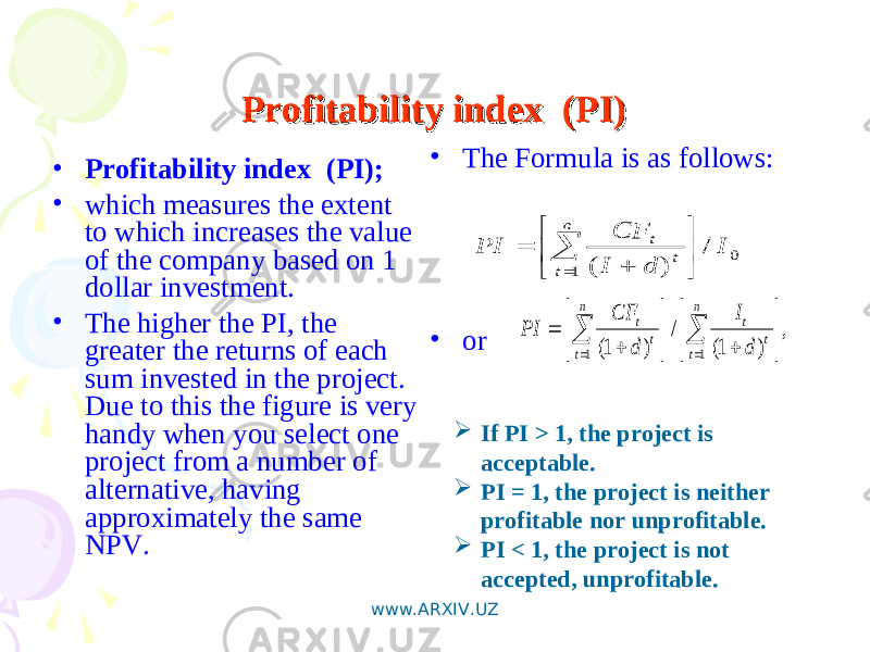 Profitability index (PI)Profitability index (PI) • Profitability index (PI); • which measures the extent to which increases the value of the company based on 1 dollar investment. • The higher the PI, the greater the returns of each sum invested in the project. Due to this the figure is very handy when you select one project from a number of alternative, having approximately the same NPV. • The Formula is as follows: • or0 1 / ) ( I d I CF PI n t t t           , ) 1( / ) 1( 1 1                    n t t t n t t t d I d CF PI  If PI > 1, the project is acceptable.  PI = 1, the project is neither profitable nor unprofitable.  PI < 1, the project is not accepted, unprofitable. www.ARXIV.UZ 