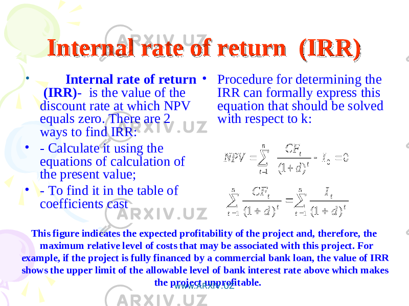Internal rate of return (IRR)Internal rate of return (IRR) • Internal rate of return (IRR) - is the value of the discount rate at which NPV equals zero. There are 2 ways to find IRR: • - Calculate it using the equations of calculation of the present value; • - To find it in the table of coefficients cast • Procedure for determining the IRR can formally express this equation that should be solved with respect to k:0 ) 1( 0 1       I d CF NPV t t n t        n t n t t t t t d I d CF 1 1 ) 1( ) 1( This figure indicates the expected profitability of the project and, therefore, the maximum relative level of costs that may be associated with this project. For example, if the project is fully financed by a commercial bank loan, the value of IRR shows the upper limit of the allowable level of bank interest rate above which makes the project unprofitable. www.ARXIV.UZ 