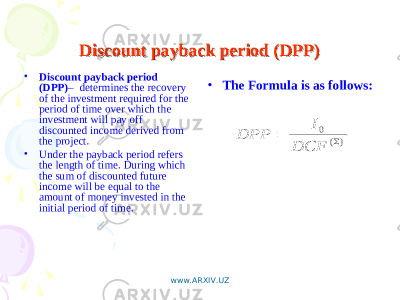 Discount payback period (DPP)Discount payback period (DPP) • Discount payback period (DPP) – determines the recovery of the investment required for the period of time over which the investment will pay off discounted income derived from the project. • Under the payback period refers the length of time. During which the sum of discounted future income will be equal to the amount of money invested in the initial period of time.) ( 0   DCF I DPP • The Formula is as follows: www.ARXIV.UZ 