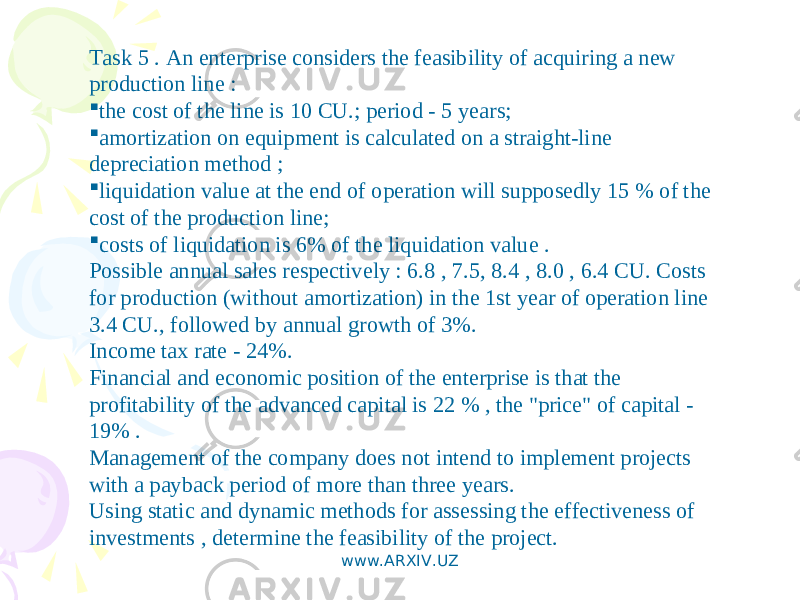 Task 5 . An enterprise considers the feasibility of acquiring a new production line :  the cost of the line is 10 CU.; period - 5 years;  amortization on equipment is calculated on a straight-line depreciation method ;  liquidation value at the end of operation will supposedly 15 % of the cost of the production line;  costs of liquidation is 6% of the liquidation value . Possible annual sales respectively : 6.8 , 7.5, 8.4 , 8.0 , 6.4 CU. Costs for production (without amortization) in the 1st year of operation line 3.4 CU., followed by annual growth of 3%. Income tax rate - 24%. Financial and economic position of the enterprise is that the profitability of the advanced capital is 22 % , the &#34;price&#34; of capital - 19% . Management of the company does not intend to implement projects with a payback period of more than three years. Using static and dynamic methods for assessing the effectiveness of investments , determine the feasibility of the project. www.ARXIV.UZ 