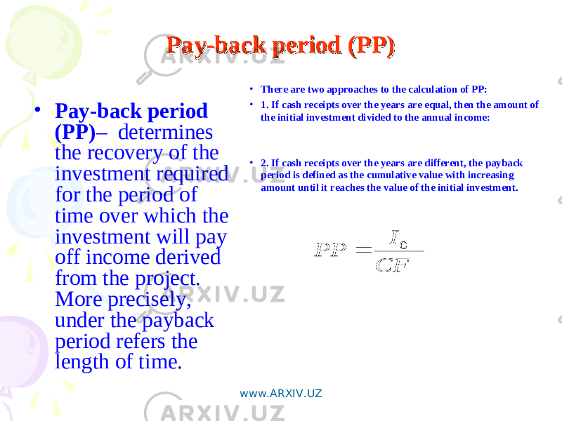 Pay-back period (PP)Pay-back period (PP) • Pay-back period (PP) – determines the recovery of the investment required for the period of time over which the investment will pay off income derived from the project. More precisely, under the payback period refers the length of time. CF I PP 0  • There are two approaches to the calculation of PP: • 1. If cash receipts over the years are equal, then the amount of the initial investment divided to the annual income: • 2. If cash receipts over the years are different, the payback period is defined as the cumulative value with increasing amount until it reaches the value of the initial investment. www.ARXIV.UZ 