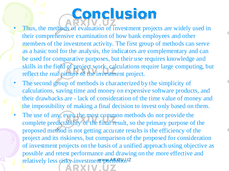 ConclusionConclusion • Thus, the methods of evaluation of investment projects are widely used in their comprehensive examination of how bank employees and other members of the investment activity. The first group of methods can serve as a basic tool for the analysis, the indicators are complementary and can be used for comparative purposes, but their use requires knowledge and skills in the field of project work, calculations require large computing, but reflect the real picture of the investment project. • The second group of methods is characterized by the simplicity of calculations, saving time and money on expensive software products, and their drawbacks are - lack of consideration of the time value of money and the impossibility of making a final decision to invest only based on them. • The use of any, even the most common methods do not provide the complete predictability of the final result, so the primary purpose of the proposed method is not getting accurate results is the efficiency of the project and its riskiness, but comparison of the proposed for consideration of investment projects on the basis of a unified approach using objective as possible and retest performance and drawing on the more effective and relatively less risky investment portfolio. www.ARXIV.UZ 