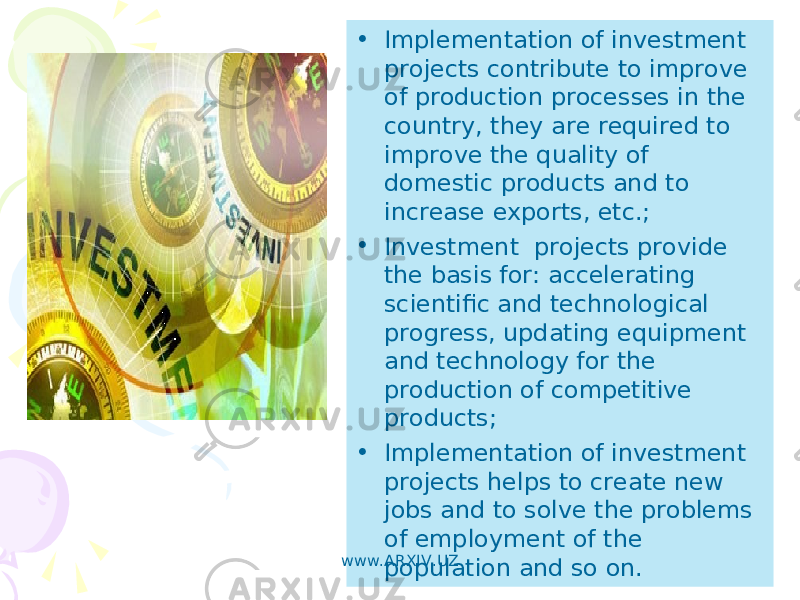 • Implementation of investment projects contribute to improve of production processes in the country, they are required to improve the quality of domestic products and to increase exports, etc.; • Investment projects provide the basis for: accelerating scientific and technological progress, updating equipment and technology for the production of competitive products; • Implementation of investment projects helps to create new jobs and to solve the problems of employment of the population and so on.www.ARXIV.UZ 