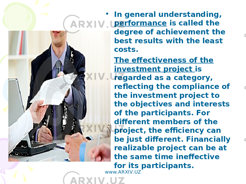 • In general understanding, performance is called the degree of achievement the best results with the least costs. • The effectiveness of the investment project is regarded as a category, reflecting the compliance of the investment project to the objectives and interests of the participants. For different members of the project, the efficiency can be just different. Financially realizable project can be at the same time ineffective for its participants. www.ARXIV.UZ 