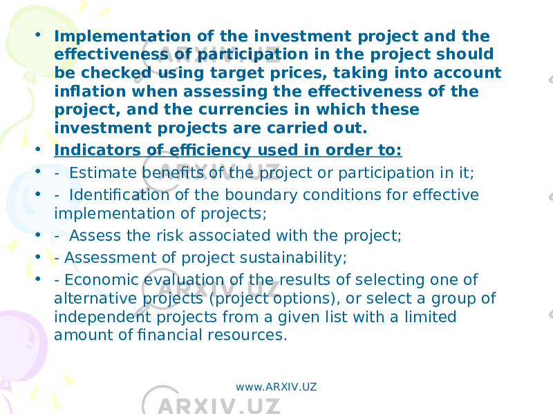 • Implementation of the investment project and the effectiveness of participation in the project should be checked using target prices, taking into account inflation when assessing the effectiveness of the project, and the currencies in which these investment projects are carried out. • Indicators of efficiency used in order to: • - Estimate benefits of the project or participation in it; • - Identification of the boundary conditions for effective implementation of projects; • - Assess the risk associated with the project; • - Assessment of project sustainability; • - Economic evaluation of the results of selecting one of alternative projects (project options), or select a group of independent projects from a given list with a limited amount of financial resources. www.ARXIV.UZ 