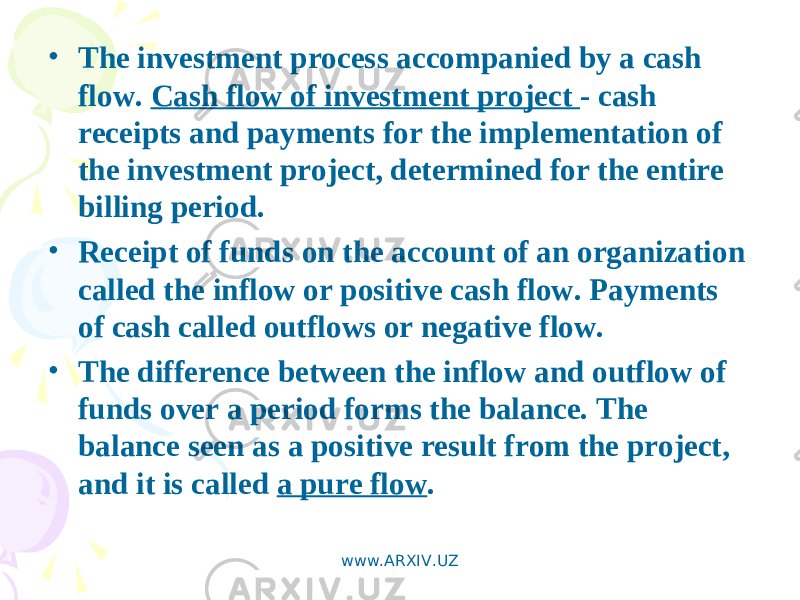 • The investment process accompanied by a cash flow. Cash flow of investment project - cash receipts and payments for the implementation of the investment project, determined for the entire billing period. • Receipt of funds on the account of an organization called the inflow or positive cash flow. Payments of cash called outflows or negative flow. • The difference between the inflow and outflow of funds over a period forms the balance. The balance seen as a positive result from the project, and it is called a pure flow . www.ARXIV.UZ 