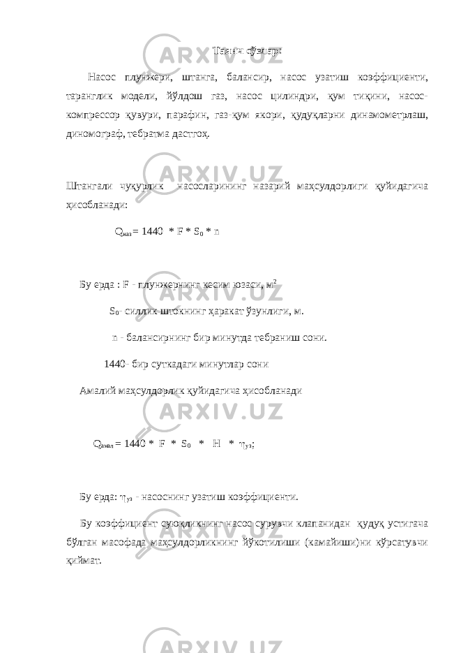 Таянч сўзлар : Насос плунжери, штанга, балансир, насос узатиш коэффициенти, таранглик модели, йўлдош газ, насос цилиндри, қум тиқини, насос- компрессор қувури, парафин, газ-қум якори, қудуқларни динамометрлаш, диномограф, тебратма дастгоҳ. Штангали чуқурлик насосларининг назарий маҳсулдорлиги қуйидагича ҳисобланади: Q наз = 1440 * F * S 0 * n Бу ерда : F - плунжернинг кесим юзаси, м 2 S 0 - силлик штокнинг ҳаракат ўзунлиги, м. n - балансирнинг бир минутда тебраниш сони. 1440- бир суткадаги минутлар сони Амалий маҳсулдорлик қуйидагича ҳисобланади Q амал = 1440 * F * S 0 * H *  y з ; Бу ерда:  yз - насоснинг узатиш коэффициенти. Бу коэффициент суюқликнинг насос сурувчи клапанидан қудуқ устигача бўлган масофада маҳсулдорликнинг йўкотилиши (камайиши)ни кўрсатувчи қиймат. 