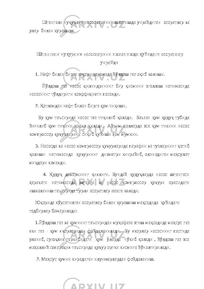  Штангали чуқурлик насосларини ишлатишда учрайдиган асоратлар ва улар билан курашиш. Штангали чуқурлик насосларини ишлатишда қуйидаги асоратлар учрайди 1. Нефт билан бирга юқори даражада йўлдош газ оқиб келиши. Йўлдош газ насос цилиндрининг бир қисмини эгаллаш натижасида насоснинг тўлдириги коэффициети пасаяди. 2. Қатламдан нефт билан бирга қум чиқиши. Бу қум таъсирида насос тез тиқилиб қолади. Баъзан қум қудуқ тубида йиғилиб қум тикини ҳосил қилади. Айрим ҳолларда эса қум тикини насос компрессор қувурларини сиқиб қуйиши ҳам мумкин. 3. Насосда ва насос компрессор қувурларида парафин ва тузларнинг қотиб қолиши натижасида қувурнинг диаметри кичрайиб, олинадиган маҳсулот миқдори камаяди. 4. Қудуқ деворининг қиялиги. Бундай қудуқларда насос штангаси ҳаракати натижасида штанга ва насос компрессор қувури орасидаги ишкаланиш таъсирида турли асоратлар юзага келади. Юқорида кўрсатилган асоратлар билан курашиш мақсадида қуйидаги тадбирлар бажарилади: 1.Йўлдош газ ва қумнинг таъсиридан муҳофаза этиш мақсадида маҳсус газ еки газ - қум якорларидан фойдаланилади. Бу якорлар насоснинг пастида уланиб, суюқлик таркибидаги қум уларда чўкиб қолади , йўлдош газ эса маҳаллий сепарация таъсирида қувур ортки кисмига йўналтирилади. 2. Маҳсус қумни кирадиган илунжерлардан фойдаланиш. 