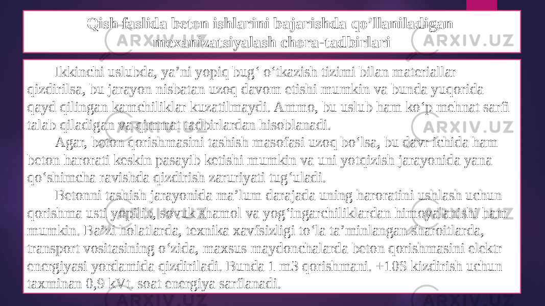 Qish faslida beton ishlarini bajarishda qo’llaniladigan mexanizatsiyalash chora-tadbirlari Ikkinchi uslubda, ya’ni yopiq bug‘ o‘tkazish tizimi bilan materiallar qizdirilsa, bu jarayon nisbatan uzoq davom etishi mumkin va bunda yuqorida qayd qilingan kamchiliklar kuzatilmaydi. Ammo, bu uslub ham ko‘p mehnat sarfi talab qiladigan va qimmat tadbirlardan hisoblanadi. Agar, beton qorishmasini tashish masofasi uzoq bo‘lsa, bu davr ichida ham beton harorati keskin pasayib ketishi mumkin va uni yotqizish jarayonida yana qo‘shimcha ravishda qizdirish zaruriyati tug‘uladi. Betonni tashish jarayonida ma’lum darajada uning haroratini ushlash uchun qorishma usti yopilib, sovuk shamol va yog‘ingarchiliklardan himoyalanishi ham mumkin. Ba’zi holatlarda, texnika xavfsizligi to‘la ta’minlangan sharoitlarda, transport vositasining o‘zida, maxsus maydonchalarda beton qorishmasini elektr energiyasi yordamida qizdiriladi. Bunda 1 m3 qorishmani. +10S kizdirish uchun taxminan 0,9 kVt. soat energiya sarflanadi. 