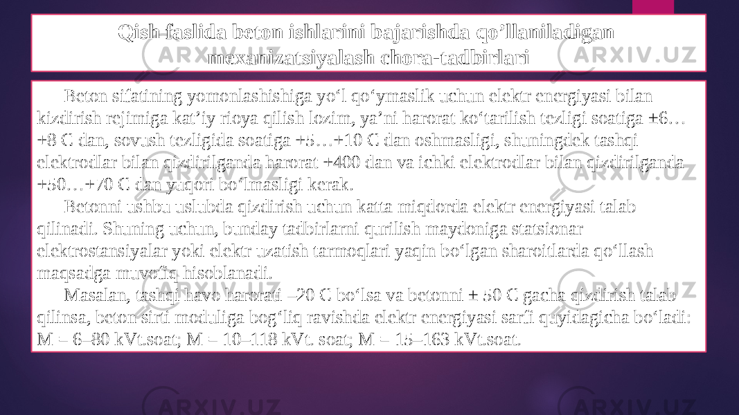 Qish faslida beton ishlarini bajarishda qo’llaniladigan mexanizatsiyalash chora-tadbirlari Beton sifatining yomonlashishiga yo‘l qo‘ymaslik uchun elektr energiyasi bilan kizdirish rejimiga kat’iy rioya qilish lozim, ya’ni harorat ko‘tarilish tezligi soatiga ±6… +8 C dan, sovush tezligida soatiga +5…+10 C dan oshmasligi, shuningdek tashqi elektrodlar bilan qizdirilganda harorat +400 dan va ichki elektrodlar bilan qizdirilganda +50…+70 C dan yuqori bo‘lmasligi kerak. Betonni ushbu uslubda qizdirish uchun katta miqdorda elektr energiyasi talab qilinadi. Shuning uchun, bunday tadbirlarni qurilish maydoniga statsionar elektrostansiyalar yoki elektr uzatish tarmoqlari yaqin bo‘lgan sharoitlarda qo‘llash maqsadga muvofiq hisoblanadi. Masalan, tashqi havo harorati –20 C bo‘lsa va betonni ± 50 C gacha qizdirish talab qilinsa, beton sirti moduliga bog‘liq ravishda elektr energiyasi sarfi quyidagicha bo‘ladi: M = 6–80 kVt.soat; M = 10–118 kVt. soat; M = 15–163 kVt.soat. 