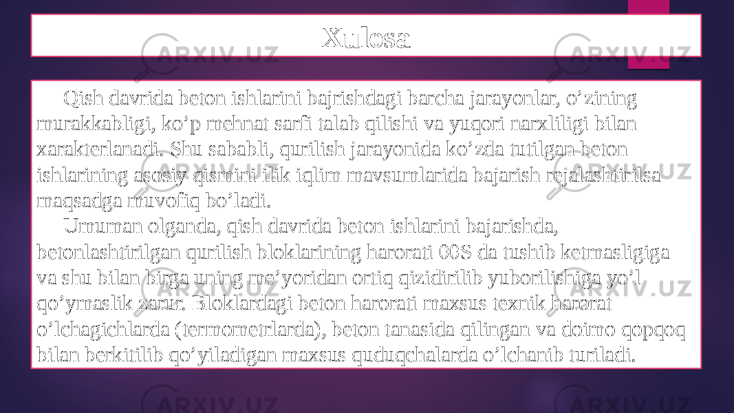 Xulosa Qish davrida beton ishlarini bajrishdagi barcha jarayonlar, o’zining murakkabligi, ko’p mehnat sarfi talab qilishi va yuqori narxliligi bilan xarakterlanadi. Shu sababli, qurilish jarayonida ko’zda tutilgan beton ishlarining asosiy qismini ilik iqlim mavsumlarida bajarish rejalashtirilsa maqsadga muvofiq bo’ladi. Umuman olganda, qish davrida beton ishlarini bajarishda, betonlashtirilgan qurilish bloklarining harorati 00S da tushib ketmasligiga va shu bilan birga uning me’yoridan ortiq qizidirilib yuborilishiga yo’l qo’ymaslik zarur. Bloklardagi beton harorati maxsus texnik harorat o’lchagichlarda (termometrlarda), beton tanasida qilingan va doimo qopqoq bilan berkitilib qo’yiladigan maxsus quduqchalarda o’lchanib turiladi. 