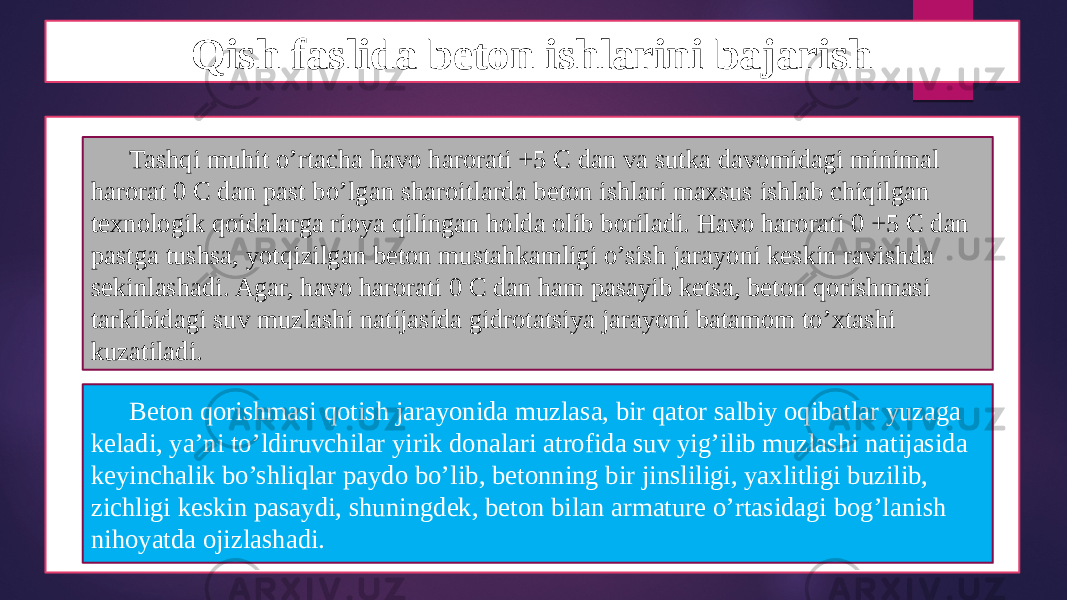 Qish faslida beton ishlarini bajarish Tashqi muhit o’rtacha havo harorati +5 C dan va sutka davomidagi minimal harorat 0 C dan past bo’lgan sharoitlarda beton ishlari maxsus ishlab chiqilgan texnologik qoidalarga rioya qilingan holda olib boriladi. Havo harorati 0 +5 C dan pastga tushsa, yotqizilgan beton mustahkamligi o’sish jarayoni keskin ravishda sekinlashadi. Agar, havo harorati 0 C dan ham pasayib ketsa, beton qorishmasi tarkibidagi suv muzlashi natijasida gidrotatsiya jarayoni batamom to’xtashi kuzatiladi. Beton qorishmasi qotish jarayonida muzlasa, bir qator salbiy oqibatlar yuzaga keladi, ya’ni to’ldiruvchilar yirik donalari atrofida suv yig’ilib muzlashi natijasida keyinchalik bo’shliqlar paydo bo’lib, betonning bir jinsliligi, yaxlitligi buzilib, zichligi keskin pasaydi, shuningdek, beton bilan armature o’rtasidagi bog’lanish nihoyatda ojizlashadi. 