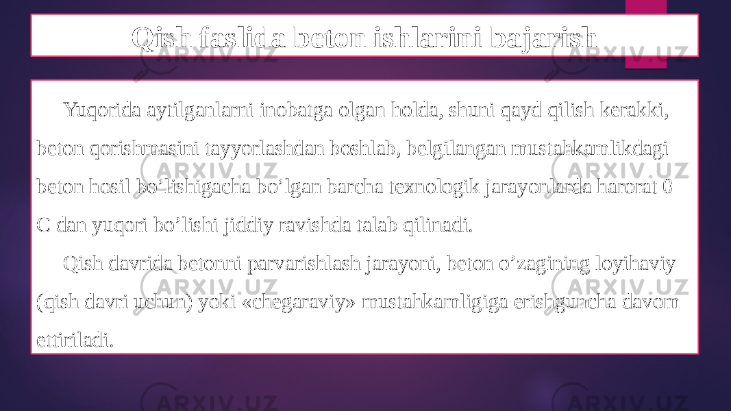 Qish faslida beton ishlarini bajarish Yuqorida aytilganlarni inobatga olgan holda, shuni qayd qilish kerakki, beton qorishmasini tayyorlashdan boshlab, belgilangan mustahkamlikdagi beton hosil bo’lishigacha bo’lgan barcha texnologik jarayonlarda harorat 0 C dan yuqori bo’lishi jiddiy ravishda talab qilinadi. Qish davrida betonni parvarishlash jarayoni, beton o’zagining loyihaviy (qish davri uchun) yoki «chegaraviy» mustahkamligiga erishguncha davom ettiriladi. 