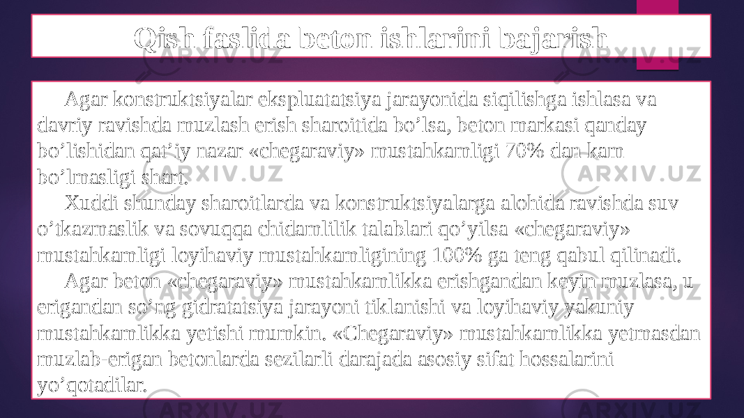 Qish faslida beton ishlarini bajarish Agar konstruktsiyalar ekspluatatsiya jarayonida siqilishga ishlasa va davriy ravishda muzlash erish sharoitida bo’lsa, beton markasi qanday bo’lishidan qat’iy nazar «chegaraviy» mustahkamligi 70% dan kam bo’lmasligi shart. Xuddi shunday sharoitlarda va konstruktsiyalarga alohida ravishda suv o’tkazmaslik va sovuqqa chidamlilik talablari qo’yilsa «chegaraviy» mustahkamligi loyihaviy mustahkamligining 100% ga teng qabul qilinadi. Agar beton «chegaraviy» mustahkamlikka erishgandan keyin muzlasa, u erigandan so’ng gidratatsiya jarayoni tiklanishi va loyihaviy yakuniy mustahkamlikka yetishi mumkin. «Chegaraviy» mustahkamlikka yetmasdan muzlab-erigan betonlarda sezilarli darajada asosiy sifat hossalarini yo’qotadilar. 