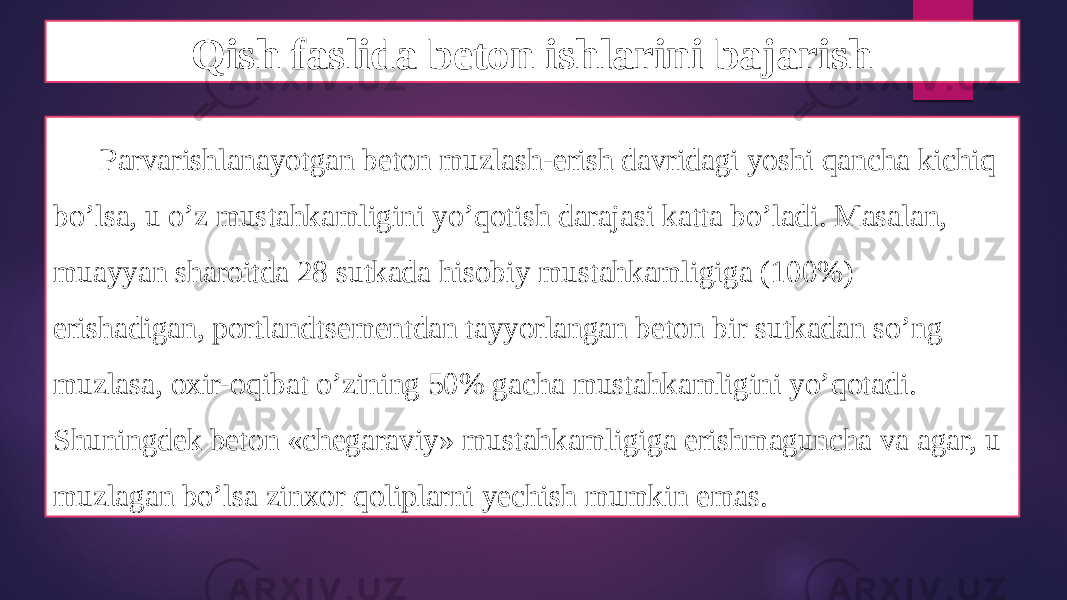 Qish faslida beton ishlarini bajarish Parvarishlanayotgan beton muzlash-erish davridagi yoshi qancha kichiq bo’lsa, u o’z mustahkamligini yo’qotish darajasi katta bo’ladi. Masalan, muayyan sharoitda 28 sutkada hisobiy mustahkamligiga (100%) erishadigan, portlandtsementdan tayyorlangan beton bir sutkadan so’ng muzlasa, oxir-oqibat o’zining 50% gacha mustahkamligini yo’qotadi. Shuningdek beton «chegaraviy» mustahkamligiga erishmaguncha va agar, u muzlagan bo’lsa zinxor qoliplarni yechish mumkin emas. 