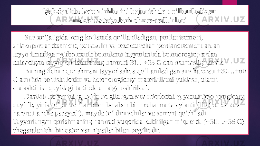 Qish faslida beton ishlarini bajarishda qo’llaniladigan mexanizatsiyalash chora-tadbirlari Suv xo’jaligida keng ko’lamda qo’llaniladigan, portlantsement, shlakoportlandtsement, putstsolin va tezqotuvchan portlandtsementlardan tayyorlanadigan gidrotexnik betonlarni tayyorlashda betonqorgichlardan chiqadigan tayyor qorishmaning harorati 30…+35 C dan oshmasligi kerak. Buning uchun qorishmani tayyorlashda qo’llaniladigan suv harorati +60…+80 C atrofida bo’lishi lozim va betonqorgichga materiallarni yuklash, ularni aralashtirish quyidagi tartibda amalga oshiriladi. Dastlab bir vaqtning uzida belgilangan suv miqdorining yarmi betonqorgichga quyilib, yirik to’ldiruchilar bilan baraban bir necha marta aylantirilib (bunda suv harorati ancha pasayadi), mayda to’ldiruvchilar va sement qo’shiladi. Tayyorlangan qorishmaning harorati yuqorida keltirilgan miqdorda (+30…+35 C) chegaralanishi bir qator zaruriyatlar bilan bog’liqdir. 